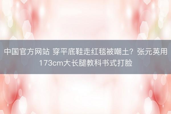 中国官方网站 穿平底鞋走红毯被嘲土?张元英用173cm大长腿教科书式打脸