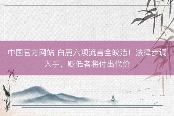 中国官方网站 白鹿六项流言全皎洁!法律步调入手,贬低者将付出代价