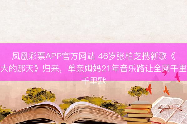 凤凰彩票APP官方网站 46岁张柏芝携新歌《长大的那天》归来,单亲姆妈21年音乐路让全网千里默